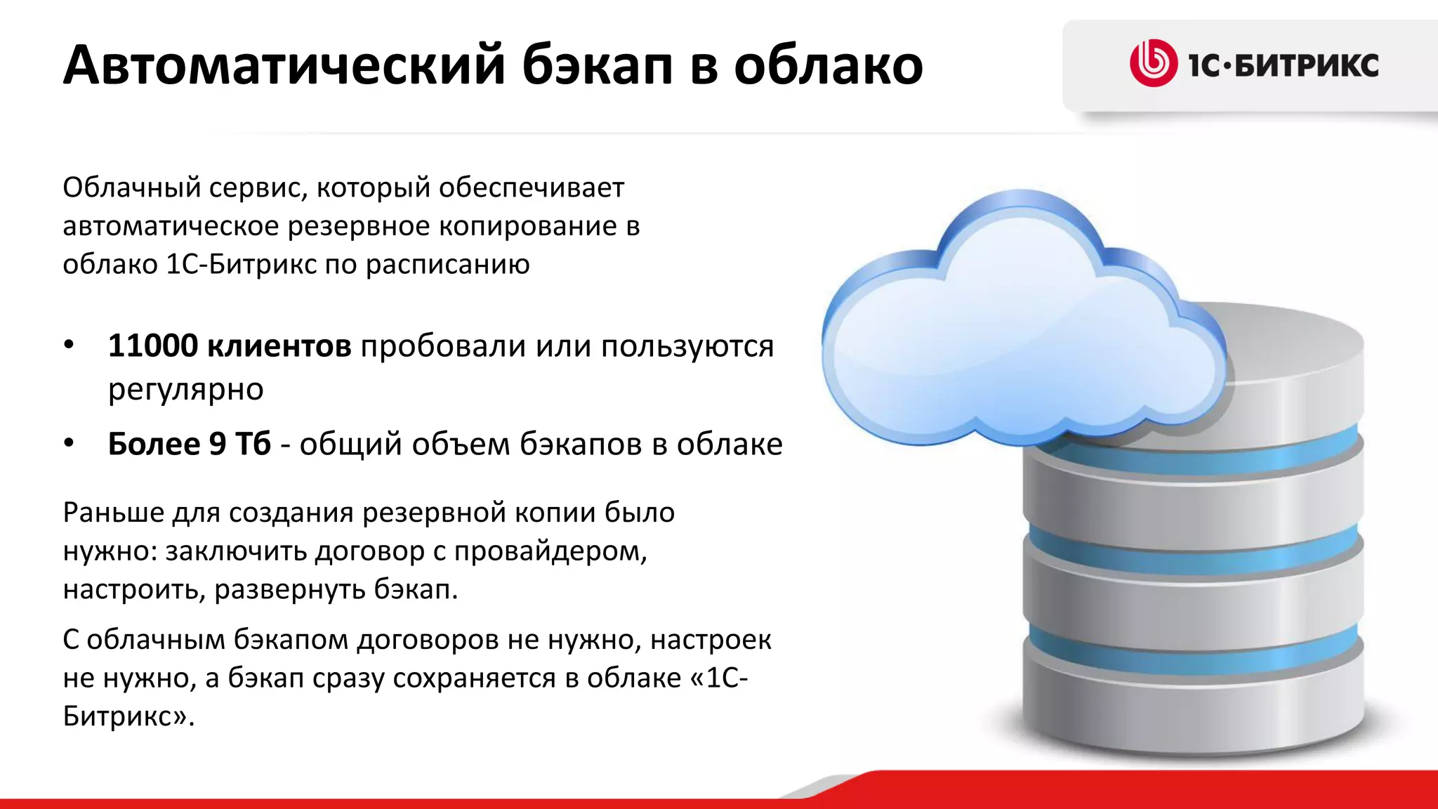 Автоматический бэкап в облако
Облачный сервис, который обеспечивает
автоматическое резервное копирование в
облако 1С-Битрикс по расписанию

• 11000 клиентов пробовали или пользуются
регулярно
• Более 9 Тб - общий объем бэкапов в облаке
Раньше для создания резервной копии было
нужно: заключить договор с провайдером,
настроить, развернуть бэкап.
С облачным бэкапом договоров не нужно, настроек
не нужно, а бэкап сразу сохраняется в облаке «1СБитрикс».

 
