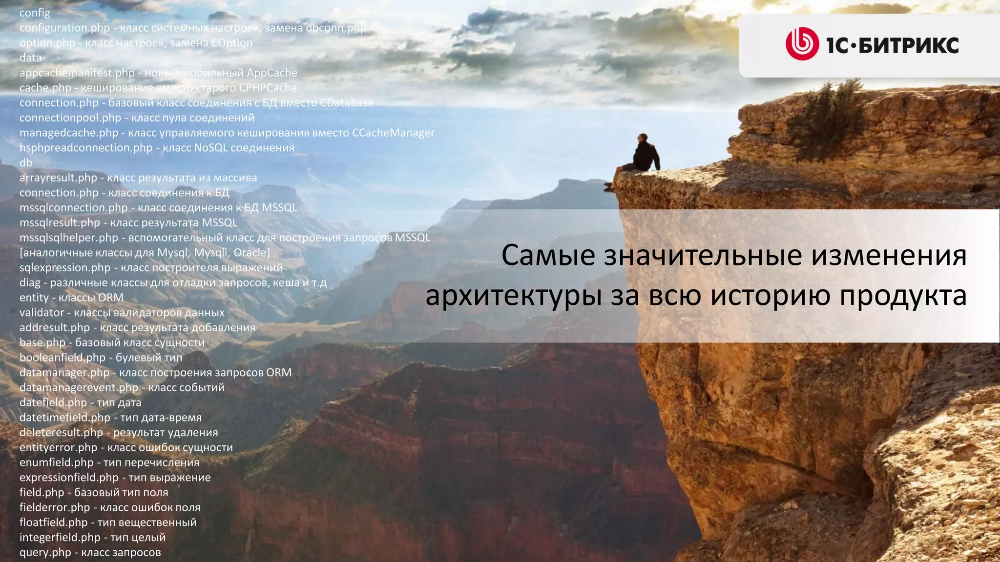 config
configuration.php - класс системных настроек, замена dbconn.php
option.php - класс настроек, замена COption
data
appcachemanifest.php - новый мобильный AppCache
cache.php - кеширование вместо старого CPHPCache
connection.php - базовый класс соединения с БД вместо CDatabase
connectionpool.php - класс пула соединений
managedcache.php - класс управляемого кеширования вместо CCacheManager
hsphpreadconnection.php - класс NoSQL соединения
db
arrayresult.php - класс результата из массива
connection.php - класс соединения к БД
mssqlconnection.php - класс соединения к БД MSSQL
mssqlresult.php - класс результата MSSQL
mssqlsqlhelper.php - вспомогательный класс для построения запросов MSSQL
[аналогичные классы для Mysql, Mysqli, Oracle]
sqlexpression.php - класс построителя выражений
diag - различные классы для отладки запросов, кеша и т.д
entity - классы ORM
validator - классы валидаторов данных
addresult.php - класс результата добавления
base.php - базовый класс сущности
booleanfield.php - булевый тип
datamanager.php - класс построения запросов ORM
datamanagerevent.php - класс событий
datefield.php - тип дата
datetimefield.php - тип дата-время
deleteresult.php - результат удаления
entityerror.php - класс ошибок сущности
enumfield.php - тип перечисления
expressionfield.php - тип выражение
field.php - базовый тип поля
fielderror.php - класс ошибок поля
floatfield.php - тип вещественный
integerfield.php - тип целый
query.php - класс запросов

Самые значительные изменения
архитектуры за всю историю продукта

 