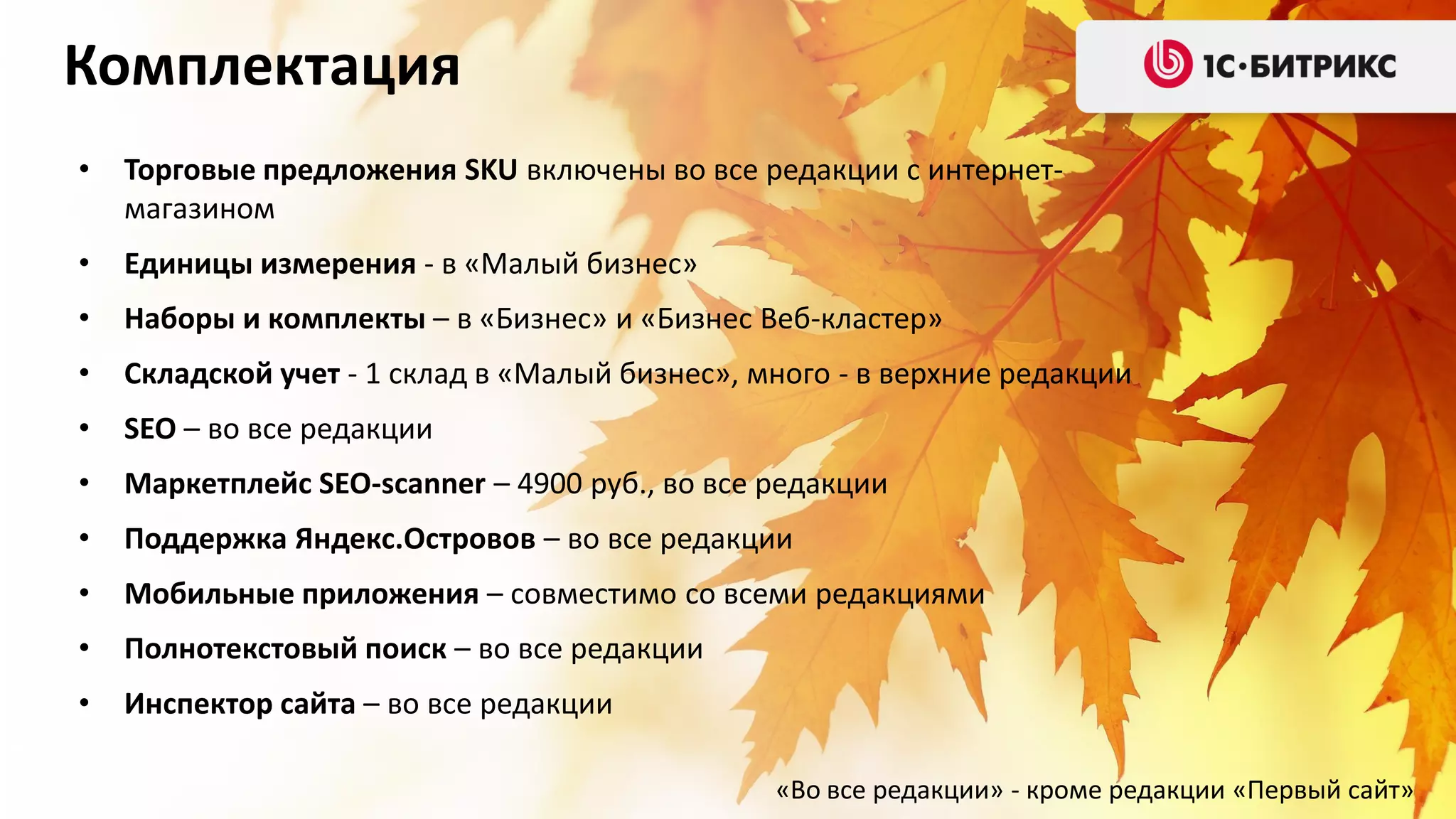 Комплектация
•

Торговые предложения SKU включены во все редакции с интернетмагазином

•

Единицы измерения - в «Малый бизнес»

•

Наборы и комплекты – в «Бизнес» и «Бизнес Веб-кластер»

•

Складской учет - 1 склад в «Малый бизнес», много - в верхние редакции

•

SEO – во все редакции

•

Маркетплейс SEO-scanner – 4900 руб., во все редакции

•

Поддержка Яндекс.Островов – во все редакции

•

Мобильные приложения – совместимо со всеми редакциями

•

Полнотекстовый поиск – во все редакции

•

Инспектор сайта – во все редакции
«Во все редакции» - кроме редакции «Первый сайт»

 