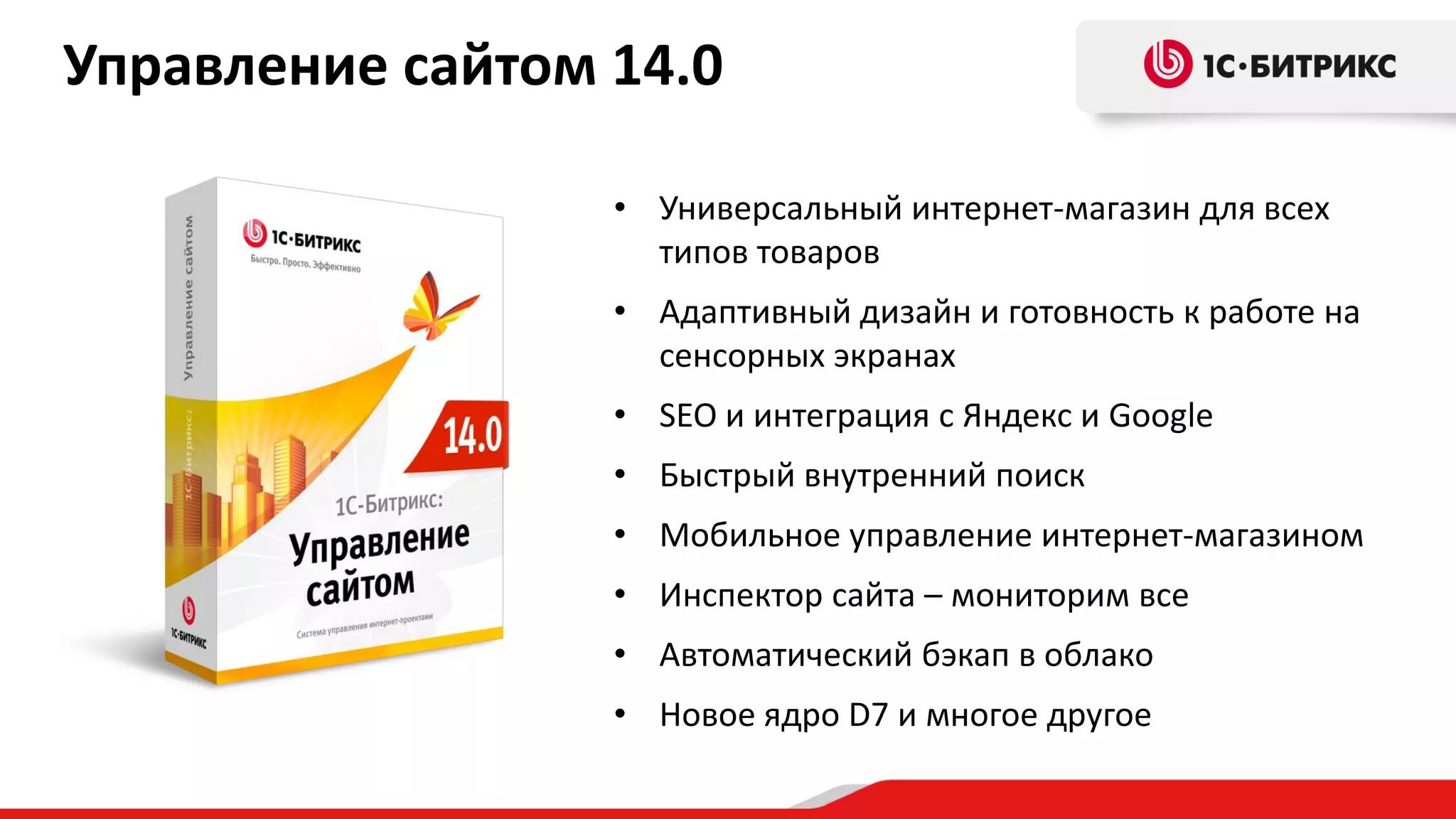 Управление сайтом 14.0
• Универсальный интернет-магазин для всех
типов товаров
• Адаптивный дизайн и готовность к работе на
сенсорных экранах
• SEO и интеграция с Яндекс и Google
• Быстрый внутренний поиск

• Мобильное управление интернет-магазином
• Инспектор сайта – мониторим все
• Автоматический бэкап в облако

• Новое ядро D7 и многое другое

 