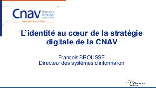 L’identité au cœur de la stratégie
digitale de la CNAV
François BROUSSE
Directeur des systèmes d’information
 