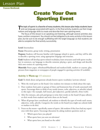 Frances Westbrook 
Create Your Own 
Sporting Event 
The topic of sports is a favorite of many students; this lesson plan helps students learn 
and use language associated with sports. In the final activity, students use their imagi-nations 
and language skills to create and describe their own sporting event. 
The focus of this lesson is on speaking and listening, although several activities also 
have a written component. You should not feel obligated to do every activity in this lesson 
plan, but be sure to do enough scaffolding with the target language so that students are 
able to complete the final activity successfully. 
Level: Intermediate 
Focus: Discussion, group work, writing, presentation 
Purpose: Students will become familiar with language related to sports, and they will be able 
to describe a sporting event, using appropriate language and structure. 
Goal: Students will develop sports-related vocabulary, learn structures used with sports vocabu-lary 
in sentences, use language to describe someone playing a sport, and design and describe 
their own version of a sporting event. 
Materials: Poster paper, whiteboard/blackboard and markers/chalk, markers or crayons, glue, 
pictures from magazines or newspapers of people engaged in sporting activities (if available) 
Activity 1: Warm-up (15 minutes) 
Goal: To think about and generate already-known sports vocabulary (activate schema) 
1. Write the word sports on the board. Give students two minutes to think about this topic. 
2. Have students form pairs or groups of three and brainstorm lists of words associated with 
sports. Encourage them to think of any words (nouns, verbs, adjectives, or adverbs) related 
to this topic—for example, ball (noun), fast (adjective), quickly (adverb), throw (verb). 
3. After five minutes, ask each pair/group to write their words on the board (if space allows), 
or elicit words from students and write them on the board. 
4. When all groups have contributed, ask students to identify the types of words used: nouns, 
adjectives, verbs, adverbs. Categorize the words on the board (you might use colored chalk 
or markers to do this). 
5. Focus on the nouns—specifically, names of sports. Ask students if they have had any experi-ence 
with these sports. Encourage discussion by asking students questions such as: 
• Which sports have you played? 
• What sports have you seen on television? 
• What sports have you heard on the radio? 
44 2 0 1 0 N U M B E R 1 | E N G L I S H T E A C H I N G F O R U M 
 