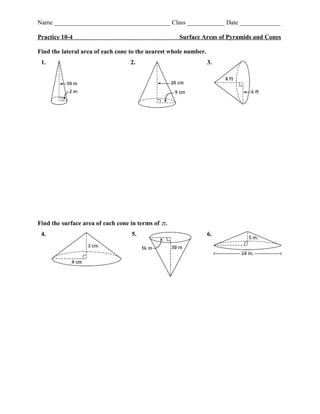 Name _____________________________________ Class ____________ Date _____________
Practice 10-4 Surface Areas of Pyramids and Cones
Find the lateral area of each cone to the nearest whole number.
1. 2. 3.
Find the surface area of each cone in terms of .
4. 5. 6.
 