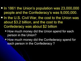  In 1861 the Union’s population was 23,000,000
  people and the Confederacy’s was 9,000,000.
 In the U.S. Civil War, the cost to the Union was
  about $3.2 billion, and the cost to the
  Confederacy was about $2 billion
     How much money did the Union spend for each
      person in the Union?
     How much money did the Confederacy spend for
      each person in the Confederacy ?
 