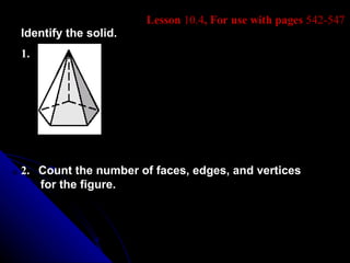 Lesson 10.4, For use with pages 542-547
Identify the solid.
1.




2. Count the number of faces, edges, and vertices
   for the figure.
 