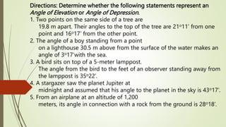 Directions: Determine whether the following statements represent an
Angle of Elevation or Angle of Depression.
1. Two points on the same side of a tree are
19.8 m apart. Their angles to the top of the tree are 21o11’ from one
point and 16o17’ from the other point.
2. The angle of a boy standing from a point
on a lighthouse 30.5 m above from the surface of the water makes an
angle of 3o17’with the sea.
3. A bird sits on top of a 5-meter lamppost.
The angle from the bird to the feet of an observer standing away from
the lamppost is 35o22’.
4. A stargazer saw the planet Jupiter at
midnight and assumed that his angle to the planet in the sky is 43o17’.
5. From an airplane at an altitude of 1,200
meters, its angle in connection with a rock from the ground is 28o18’.
 