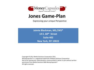 Jones Game-Plan
                Expressing your unique Perspective



                 Jaimie Blackman, MS,CWS®
                      14 E. 60th Street
                          Suite 402
                     New York, NY 10022




Copyright © 2011 Media Solutions Corporation 2011
MoneyCapsules® is a registered trademark of Media Solutions Corporation
Not to be reproduced, redistributed or retransmitted in whole or part without written
permission from Media Solutions DBA MoneyCapsules®.
All rights reserved.
 