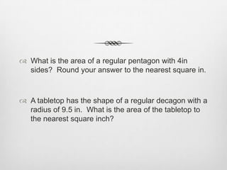  What is the area of a regular pentagon with 4in
  sides? Round your answer to the nearest square in.



 A tabletop has the shape of a regular decagon with a
  radius of 9.5 in. What is the area of the tabletop to
  the nearest square inch?
 