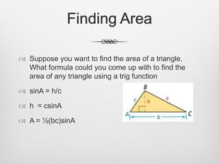 Finding Area

 Suppose you want to find the area of a triangle.
  What formula could you come up with to find the
  area of any triangle using a trig function

 sinA = h/c

 h = csinA

 A = ½(bc)sinA
 