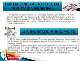 El régimen de competencias que consagra nuestra Carta fundamental tiene
carácter restringido y su actuación debe estar sujeta a la Constitución y a la ley.
Cada una de las ramas del Poder Público (Nacional, Estadal o Municipal) tienen
funciones determinadas. La potestad Tributaria Municipal no es absoluta o total, ya
que se halla limitada.
El Municipio, mediante la actividad financiera, se procura ingresos con los cuales ha
de satisfacer las necesidades públicas locales. Estos ingresos reciben el nombre de
ingresos públicos.
Los ingresos públicos municipales son todos los proventos (producto, venta), frutos o
productos que el Municipio obtenga en el ejercicio de las facultades que le otorga la
Constitución y las leyes nacionales, los establecidos mediante Ordenanzas y los
derivados de la gestión de su patrimonio , o por cualquier otro título legítimo
 