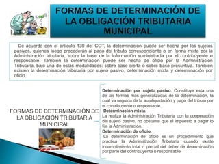 De acuerdo con el artículo 130 del COT, la determinación puede ser hecha por los sujetos
pasivos, quienes luego procederán al pago del tributo correspondiente o en forma mixta por la
Administración tributaria, sobre la base de la información suministrada por el contribuyente o
responsable. También la determinación puede ser hecha de oficio por la Administración
Tributaria, bajo una de estas modalidades: sobre base cierta o sobre base presuntiva. También
existen la determinación tributaria por sujeto pasivo, determinación mixta y determinación por
oficio.
FORMAS DE DETERMINACIÓN DE
LA OBLIGACIÓN TRIBUTARIA
MUNICIPAL
Determinación por sujeto pasivo. Constituye esta una
de las formas más generalizadas de la determinación, la
cual va seguida de la autoliquidación y pago del tributo por
el contribuyente o responsable.
Determinación mixta.
La realiza la Administración Tributaria con la cooperación
del sujeto pasivo, no obstante que el impuesto a pagar lo
fija la Administración.
Determinación de oficio.
La determinación de oficio es un procedimiento que
practica la Administración Tributaria cuando existe
incumplimiento total o parcial del deber de determinación
por parte del contribuyente o responsable
 