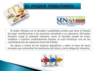 El poder tributario es la facultad o posibilidad jurídica que tiene el Estado
de exigir contribuciones a las personas sometidas a su soberanía. Del poder
tributario surge la potestad tributaria, como la facultad estatal de crear,
modificar o suprimir unilateralmente tributos, la cual constituye una de las
manifestaciones de soberanía fiscal del Estado.
Se ejerce a través de los órganos legislativos y sobre la base de leyes
formales que contendrán los elementos del tributo y de la obligación tributaria.
 