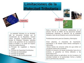 La potestad tributaria no es ilimitada,
ella se encuentra limitada por la
Constitución de la República. Existen
varios principios Constitucionales que
limitan la Potestad Tributaria, referidos
todos a las garantías de los ciudadanos
frente al Estado y su poder de imperio.
Entre los cuales tenemos:
a) Principio de Legalidad o Reserva
Legal.
b) Principio de Capacidad Contributiva
c) Principio de Generalidad.
d) Principio de Igualdad.
e) Principio de No Confiscatoriedad.
Estos principios se encuentran establecidos en el
artículo 183 de la CRBV. Se les denomina también
limitaciones explícitas al ejercicio de la potestad
tributaria, tanto de los Estados como de los Municipios.
Prohibiciones tanto para los Estados y Municipios:
Crear aduanas, ni impuestos de importación,
exportación o de transito sobre bienes extranjeros o
nacionales.
Gravar bienes de consumo antes de que entren en
circulación dentro de su territorio.
Prohibir el consumo de bienes producidos fuera de su
territorio, ni gravarlos en forma diferente a los
producidos en él.
Solo podrán gravar la agricultura, la cría, la pesca y la
actividad forestal en la oportunidad, forma y medida
que lo permita la ley nacional.
Implícitas
Explícitas
 