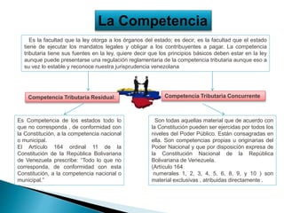 La Competencia
Es la facultad que la ley otorga a los órganos del estado; es decir, es la facultad que el estado
tiene de ejecutar los mandatos legales y obligar a los contribuyentes a pagar. La competencia
tributaria tiene sus fuentes en la ley, quiere decir que los principios básicos deben estar en la ley
aunque puede presentarse una regulación reglamentaria de la competencia tributaria aunque eso a
su vez lo estable y reconoce nuestra jurisprudencia venezolana
Es Competencia de los estados todo lo
que no corresponda , de conformidad con
la Constitución, a la competencia nacional
o municipal.
El Artículo 164 ordinal 11 de la
Constitución de la República Bolivariana
de Venezuela prescribe: “Todo lo que no
corresponda, de conformidad con esta
Constitución, a la competencia nacional o
municipal.”
Son todas aquellas material que de acuerdo con
la Constitución pueden ser ejercidas por todos los
niveles del Poder Público. Están consagradas en
ella. Son competencias propias u originarias del
Poder Nacional y que por disposición expresa de
la Constitución Nacional de la República
Bolivariana de Venezuela.
(Artículo 164
numerales 1, 2, 3, 4, 5, 6, 8, 9, y 10 ) son
material exclusivas , atribuidas directamente .
Competencia Tributaria Residual: Competencia Tributaria Concurrente
 