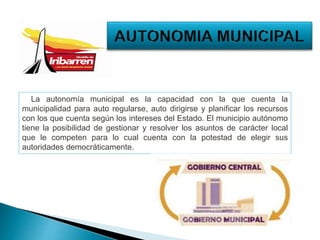 La autonomía municipal es la capacidad con la que cuenta la
municipalidad para auto regularse, auto dirigirse y planificar los recursos
con los que cuenta según los intereses del Estado. El municipio autónomo
tiene la posibilidad de gestionar y resolver los asuntos de carácter local
que le competen para lo cual cuenta con la potestad de elegir sus
autoridades democráticamente.
 