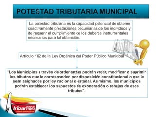 “Los Municipios a través de ordenanzas podrán crear, modificar o suprimir
los tributos que le corresponden por disposición constitucional o que le
sean asignados por ley nacional o estadal. Asimismo, los municipios
podrán establecer los supuestos de exoneración o rebajas de esos
tributos".
La potestad tributaria es la capacidad potencial de obtener
coactivamente prestaciones pecuniarias de los individuos y
de requerir el cumplimiento de los deberes instrumentales
necesarios para tal obtención.
Artículo 162 de la Ley Orgánica del Poder Público Municipal
 