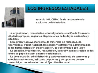 La organización, recaudación, control y administración de los ramos
tributarios propios, según las disposiciones de las leyes nacionales y
estadales.
El régimen y aprovechamiento de minerales no metálicos, no
reservados al Poder Nacional, las salinas y ostrales y la administración
de las tierras baldías en su jurisdicción, de conformidad con la ley.
La creación, organización, recaudación, control y administración de los
ramos de papel sellado, timbres y estampillas.
La conservación, administración y aprovechamiento de carreteras y
autopistas nacionales, así como de puertos y aeropuertos de uso
comercial, en coordinación con el Ejecutivo Nacional
Artículo 164. CRBV. Es de la competencia
exclusiva de los estados:
 