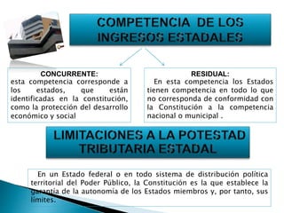 CONCURRENTE:
esta competencia corresponde a
los estados, que están
identificadas en la constitución,
como la protección del desarrollo
económico y social
RESIDUAL:
En esta competencia los Estados
tienen competencia en todo lo que
no corresponda de conformidad con
la Constitución a la competencia
nacional o municipal .
En un Estado federal o en todo sistema de distribución política
territorial del Poder Público, la Constitución es la que establece la
garantía de la autonomía de los Estados miembros y, por tanto, sus
límites.
 