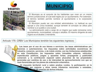 Las tasas por el uso de sus bienes o servicios; las tasas administrativas por
licencias o autorizaciones; los impuestos sobre actividades económicas de
industria, comercio, servicios, o de índole similar, con las limitaciones establecidas
en esta Constitución; los impuestos sobre inmuebles urbanos, vehículos,
espectáculos públicos, juegos y apuestas lícitas, propaganda y publicidad
comercial; y la contribución especial sobre plusvalías de las propiedades
generadas por cambios de uso o de intensidad de aprovechamiento con que se
vean favorecidas por los planes de ordenación urbanística.
El impuesto territorial rural o sobre predios rurales, la participación en la
contribución por mejoras y otros ramos tributarios nacionales o estadales,
conforme a las leyes de creación de dichos tributos.
Artículo 179. CRBV Los Municipios tendrán los siguientes ingresos:
El Municipio es el conjunto de los habitantes que viven en un mismo
término jurisdiccional, el cual está regido por un ayuntamiento. Por extensión,
el término también permite nombrar al ayuntamiento o la corporación
municipal.
El Municipio puede ser una entidad administrativa. Lo habitual es que
agrupe a una única localidad, aunque también el concepto se utiliza para
nombrar a un pueblo o una ciudad.
La administración está a cargo de un órgano que suele conocerse como
ayuntamiento, municipalidad, concejo o alcaldía. El máximo dirigente de este
órgano es el alcalde o intendente.
 