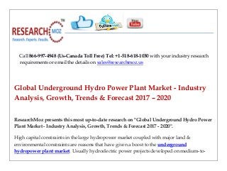 Call 866-997-4948 (Us-Canada Toll Free) Tel: +1-518-618-1030 with your industry research
requirements or email the details on sales@researchmoz.us
Global Underground Hydro Power Plant Market - Industry
Analysis, Growth, Trends & Forecast 2017 – 2020
ResearchMoz presents this most up-to-date research on "Global Underground Hydro Power
Plant Market - Industry Analysis, Growth, Trends & Forecast 2017 - 2020".
High capital constraints in the large hydropower market coupled with major land &
environmental constraints are reasons that have given a boost to the underground
hydropower plant market. Usually hydroelectric power projects developed on medium-to-
 
