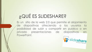 ¿QUÉ ES SLIDESHARE?
Es un sitio de la web 2.0 que permite el alojamiento
de diapositivas ofreciendo a los usuarios la
posibilidad de subir y compartir en publico o en
privado presentaciones de diapositivas en
PowerPoint.
 