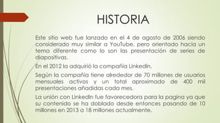 HISTORIA
Este sitio web fue lanzado en el 4 de agosto de 2006 siendo
considerado muy similar a YouTube, pero orientado hacia un
tema diferente como lo son las presentación de series de
diapositivas.
En el 2012 la adquirió la compañía Linkedln.
Según la compañía tiene alrededor de 70 millones de usuarios
mensuales activos y un total aproximado de 400 mil
presentaciones añadidas cada mes.
La unión con Linkedln fue favorecedora para la pagina ya que
su contenido se ha doblado desde entonces pasando de 10
millones en 2013 a 18 millones actualmente.
 
