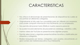 CARACTERISTICAS
• Nos ofrece el almacenaje de presentaciones de diapositivas las cueles se
encuentran en diferentes categorías.
• Originalmente el sitio web fue concebido para ser utilizado por empresas,
para poder compartir información mas fácilmente con sus empleados.
• Nos permite almacenar hasta 20MB en nuestro espacio personal.
• Se puede incrustar elementos de procedencia webblogs, websitios y wikis.
• Insertar videos de YouTube en presentaciones digitales propias.
• Permite seleccionar y organizar presentacio0nes favoritas y clasificarlas por
etiquetas y categorías.
• Realiza búsquedas por temas, categorías y por usuarios, encontrando un
gran numero de material educativo muy interesante.
 