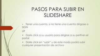 PASOS PARA SUBIR EN
SLIDESHARE
• Tener una cuenta, si no tiene una cuenta dirigase a
SIGN
UP
• Darle click a su usuario para dirigirse a su perfil en el
portal
• Darle click en “subir” y de este modo podrá subir
cualquier presentación de archivo
 