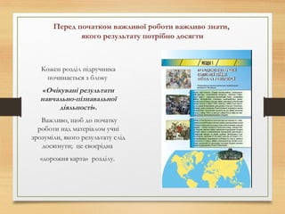Перед початком важливої роботи важливо знати,
якого результату потрібно досягти
Кожен розділ підручника
починається з блоку
«Очікувані результати
навчально-пізнавальної
діяльності».
Важливо, щоб до початку
роботи над матеріалом учні
зрозуміли, якого результату слід
досягнути; це своєрідна
«дорожня карта» розділу.
 