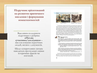 Підручник орієнтований
на розвиток критичного
мислення і формування
компетентностей
Важливим складником
підручника є рубрика
«Погляд
сучасника/дослідника» –
висловлювання пересічних
людей, витяги з документів.
Щодо суперечливих питань
наводяться протилежні оцінки
історичних фактів чи
постатей.
 