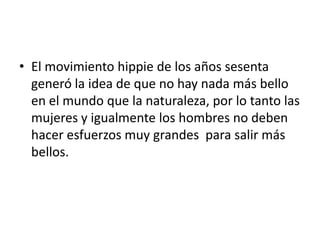• El movimiento hippie de los años sesenta
  generó la idea de que no hay nada más bello
  en el mundo que la naturaleza, por lo tanto las
  mujeres y igualmente los hombres no deben
  hacer esfuerzos muy grandes para salir más
  bellos.
 