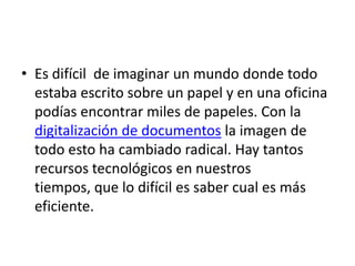 • Es difícil de imaginar un mundo donde todo
  estaba escrito sobre un papel y en una oficina
  podías encontrar miles de papeles. Con la
  digitalización de documentos la imagen de
  todo esto ha cambiado radical. Hay tantos
  recursos tecnológicos en nuestros
  tiempos, que lo difícil es saber cual es más
  eficiente.
 