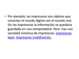 • Por ejemplo, las impresoras son objetos que
  conectan el mundo digital con el mundo real.
  Sin las impresoras la información se quedaría
  guardada en una computadora. Pero hay una
  variedad inmensa de impresoras: impresoras
  laser, impresoras multifunción.
 
