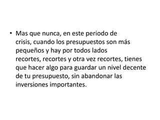 • Mas que nunca, en este periodo de
  crisis, cuando los presupuestos son más
  pequeños y hay por todos lados
  recortes, recortes y otra vez recortes, tienes
  que hacer algo para guardar un nivel decente
  de tu presupuesto, sin abandonar las
  inversiones importantes.
 