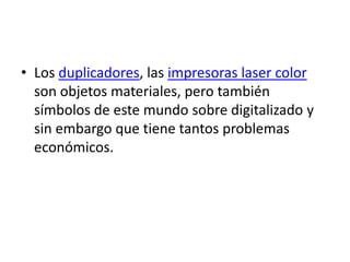 • Los duplicadores, las impresoras laser color
  son objetos materiales, pero también
  símbolos de este mundo sobre digitalizado y
  sin embargo que tiene tantos problemas
  económicos.
 
