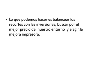 • Lo que podemos hacer es balancear los
  recortes con las inversiones, buscar por el
  mejor precio del nuestro entorno y elegir la
  mejora impresora.
 