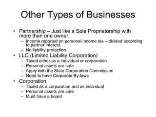 Other Types of Businesses Partnership – Just like a Sole Proprietorship with more than one owner. Income reported on personal income tax – divided according to partner interest.  No liability protection LLC (Limited Liability Corporation) Taxed either as a individual or corporation Personal assets are safe Apply with the State Corporation Commission Need to have Corporate By-laws Corporation Taxed as a corporation and as individual Personal assets are safe Must have a board 