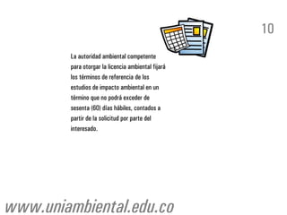 10
        La autoridad ambiental competente
        para otorgar la licencia ambiental fijará
        los términos de referencia de los
        estudios de impacto ambiental en un
        término que no podrá exceder de
        sesenta (60) días hábiles, contados a
        partir de la solicitud por parte del
        interesado.




www.uniambiental.edu.co
 