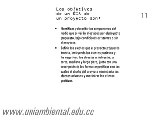 11
             •   Identificar y describir los componentes del
                 medio que se verán afectados por el proyecto
                 propuesto, bajo condiciones existentes o sin
                 el proyecto.
             •   Definir los efectos que el proyecto propuesto
                 tendría, incluyendo los efectos positivos y
                 los negativos, los directos e indirectos, a
                 corto, mediano y largo plazo, junto con una
                 descripción de las formas específicas con las
                 cuales el diseño del proyecto minimizaría los
                 efectos adversos y maximizar los efectos
                 positivos.




www.uniambiental.edu.co
 
