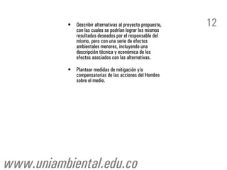 •   Describir alternativas al proyecto propuesto,
               con las cuales se podrían lograr los mismos
                                                               12
               resultados deseados por el responsable del
               mismo, pero con una serie de efectos
               ambientales menores, incluyendo una
               descripción técnica y económica de los
               efectos asociados con las alternativas.

           •   Plantear medidas de mitigación y/o
               compensatorias de las acciones del Hombre
               sobre el medio.




www.uniambiental.edu.co
 