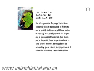 13

              Que el responsable del proyecto no tiene
              derecho a utilizar los recursos en forma tal
              que la pérdida de bienestar público o calidad
              de vida lograda con el proyecto sea mayor
              que la ganancia del mismo; es decir busca
              que el desarrollo de un proyecto se lleve a
              cabo con los mínimos daños posibles del
              ambiente y que al mismo tiempo promueva el
              desarrollo económico y social sostenidos.




www.uniambiental.edu.co
 