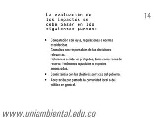 14

          •   Comparación con leyes, regulaciones o normas
              establecidas.
              Consultas con responsables de las decisiones
              relevantes.
              Referencia o criterios prefijados, tales como zonas de
              reserva, fenómenos espaciales o especies
              amenazadas.
          •   Consistencia con los objetivos políticos del gobierno.
          •   Aceptación por parte de la comunidad local o del
              público en general.




www.uniambiental.edu.co
 