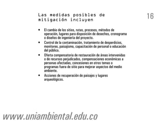 16
        •   El cambio de los sitios, rutas, procesos, métodos de
            operación, lugares para disposición de desechos, cronograma
            o diseños de ingeniería del proyecto.
        •   Control de la contaminación, tratamiento de desperdicios,
            monitoreo, paisajismo, capacitación de personal o educación
            del público.
        •   Oferta compensatoria de restauración de áreas intervenidas
            o de recursos perjudicados, compensaciones económicas a
            personas afectadas, concesiones en otros temas o
            programas fuera de sitio para mejorar aspectos del medio
            ambiente.
        •   Acciones de recuperación de paisajes y lugares
            arqueológicos.




www.uniambiental.edu.co
 