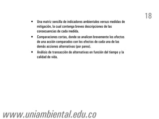 18
      •   Una matriz sencilla de indicadores ambientales versus medidas de
          mitigación, la cual contenga breves descripciones de las
          consecuencias de cada medida.
      •   Comparaciones cortas, donde se analicen brevemente los efectos
          de una acción comparados con los efectos de cada una de las
          demás acciones alternativas (por pares).
      •   Análisis de transacción de alternativas en función del tiempo y la
          calidad de vida.




www.uniambiental.edu.co
 