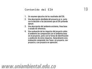 19
         1. Un resumen ejecutivo de los resultados del EIA.
         2. Una descripción detallada del proyecto en si, junto
            con la decisión o las decisiones que el EIA pretende
            apoyar.
         3. Una descripción del ambiente existente, línea base
            o estado de referencia.
         4. Una evaluación de los impactos del proyecto sobre
            el ambiente (en comparación con el ambiente base
            sin el proyecto), junto con la forma de identificación
            y predicción de estos impactos. Generalmente esta
            evaluación comprende tres fases: sin proyecto, con
            proyecto y con proyecto en operación.




www.uniambiental.edu.co
 