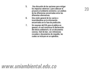 5.    Una discusión de las opciones para mitigar
               los impactos adversos y para adecuar el
               proyecto al ambiente existente y un análisis   20
               de las diferencias encontradas entre las
               diferentes alternativas.
          6.   Una visión general de los vacíos o
               incertidumbres en la información
               encontrados en la fase de predicción.
          7.   Un resumen del EIA para el público en
               general, el cual constituye la declaración
               del efecto ambiental y es un documento
               conciso, fácil de leer, con referencias
               cruzadas o documentos de respaldo, las
               cuales se incluyen en un apéndice.




www.uniambiental.edu.co
 