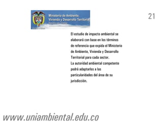 21

                El estudio de impacto ambiental se
                elaborará con base en los términos
                de referencia que expida el Ministerio
                de Ambiente, Vivienda y Desarrollo
                Territorial para cada sector.
                La autoridad ambiental competente
                podrá adaptarlos a las
                particularidades del área de su
                jurisdicción.




www.uniambiental.edu.co
 