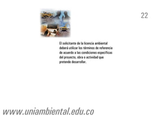 22


              El solicitante de la licencia ambiental
              deberá utilizar los términos de referencia
              de acuerdo a las condiciones específicas
              del proyecto, obra o actividad que
              pretende desarrollar.




www.uniambiental.edu.co
 
