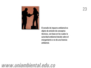23


                 El estudio de impacto ambiental es
                 objeto de emisión de conceptos
                 técnicos, con base en los cuales la
                 autoridad ambiental decide sobre el
                 otorgamiento o no de una licencia
                 ambiental.




www.uniambiental.edu.co
 
