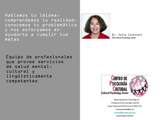 CEO Cultural Psychology Center




   6136 Mission Gorge Rd Ste 218 San Diego, CA
    170 Rosecrans St Ste C San Diego, CA 92106
Contact US phone (619) 282-4270 Fax (619)282- 4272
           E-mail:soniacarbonell@cox.net
         drcarbonell@psicologia-cultural.org
            www.psicologia-cultural.org
 